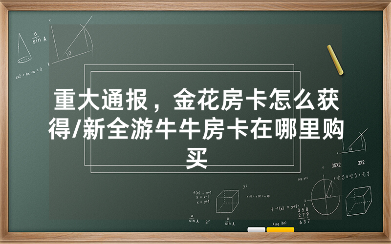 重大通报，金花房卡怎么获得/新全游牛牛房卡在哪里购买