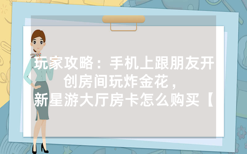 玩家攻略：手机上跟朋友开创房间玩炸金花，						新星游大厅房卡怎么购买【详细教学】