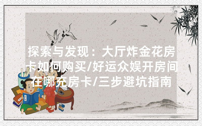 探索与发现：大厅炸金花房卡如何购买/好运众娱开房间在哪充房卡/三步避坑指南