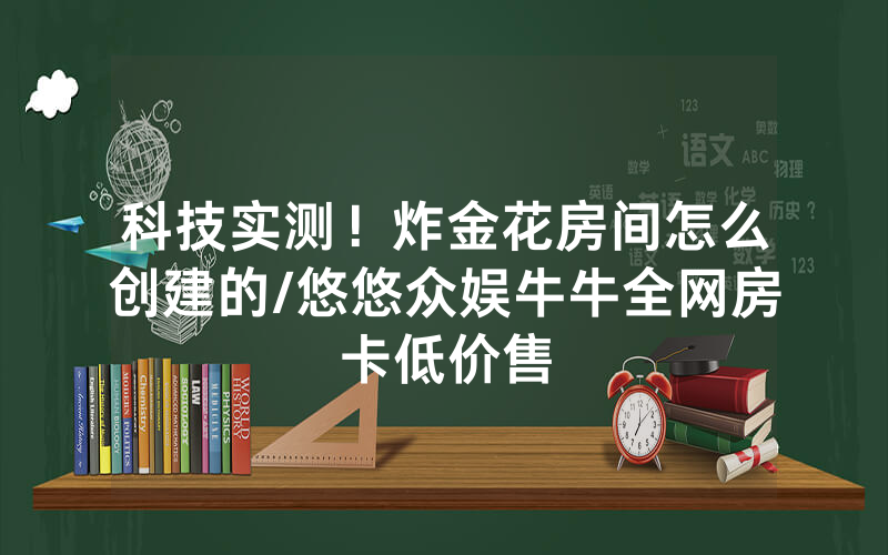 科技实测！炸金花房间怎么创建的/悠悠众娱牛牛全网房卡低价售