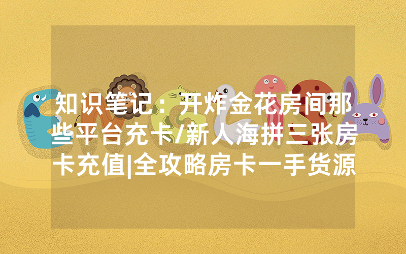 知识笔记：开炸金花房间那些平台充卡/新人海拼三张房卡充值|全攻略房卡一手货源