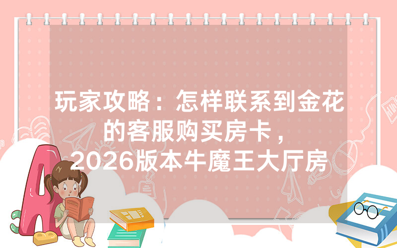 玩家攻略：怎样联系到金花的客服购买房卡，						2026版本牛魔王大厅房卡哪里买【详细教学】