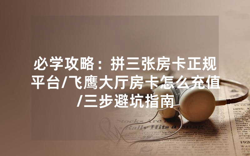 必学攻略：拼三张房卡正规平台/飞鹰大厅房卡怎么充值/三步避坑指南