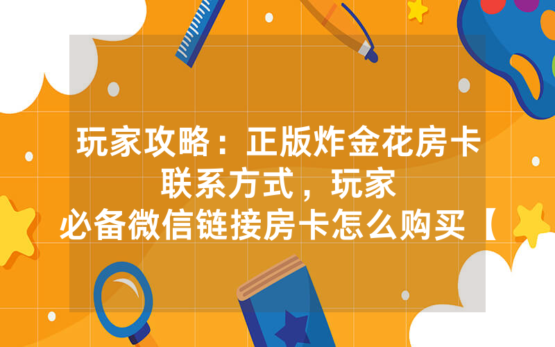 玩家攻略：正版炸金花房卡联系方式，						玩家必备微信链接房卡怎么购买【详细教学】