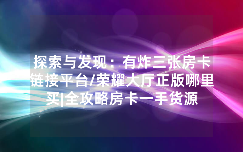 探索与发现：有炸三张房卡链接平台/荣耀大厅正版哪里买|全攻略房卡一手货源
