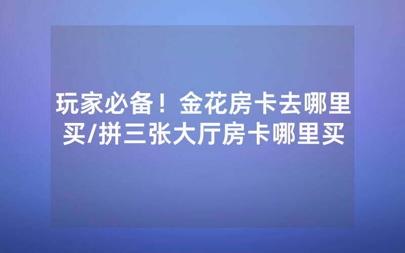 玩家必备！金花房卡去哪里买/拼三张大厅房卡哪里买