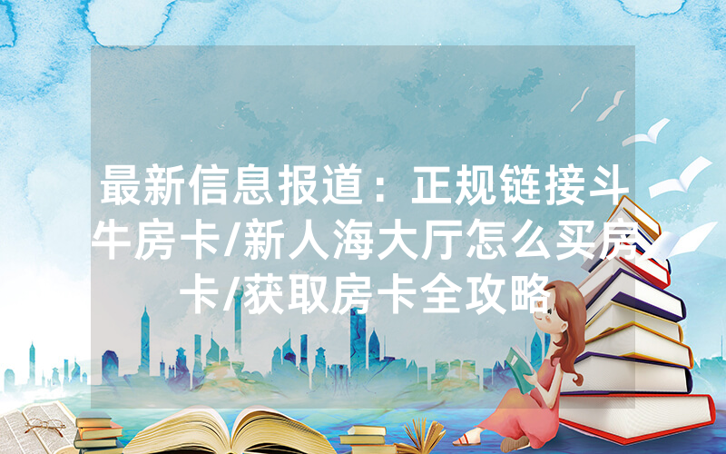 最新信息报道：正规链接斗牛房卡/新人海大厅怎么买房卡/获取房卡全攻略
