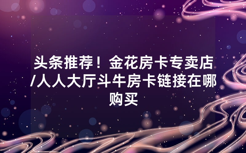 头条推荐！金花房卡专卖店/人人大厅斗牛房卡链接在哪购买