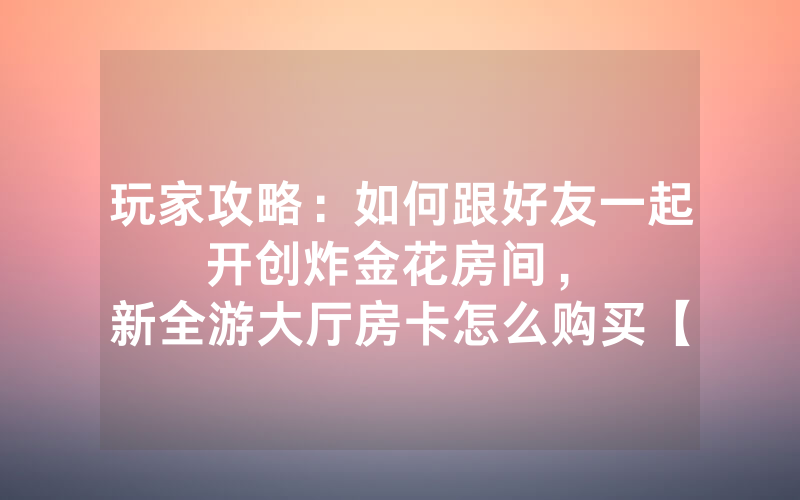 玩家攻略：如何跟好友一起开创炸金花房间，						新全游大厅房卡怎么购买【详细教学】