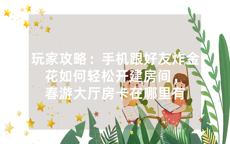 玩家攻略：手机跟好友炸金花如何轻松开建房间，						春游大厅房卡在哪里有【详细教学】