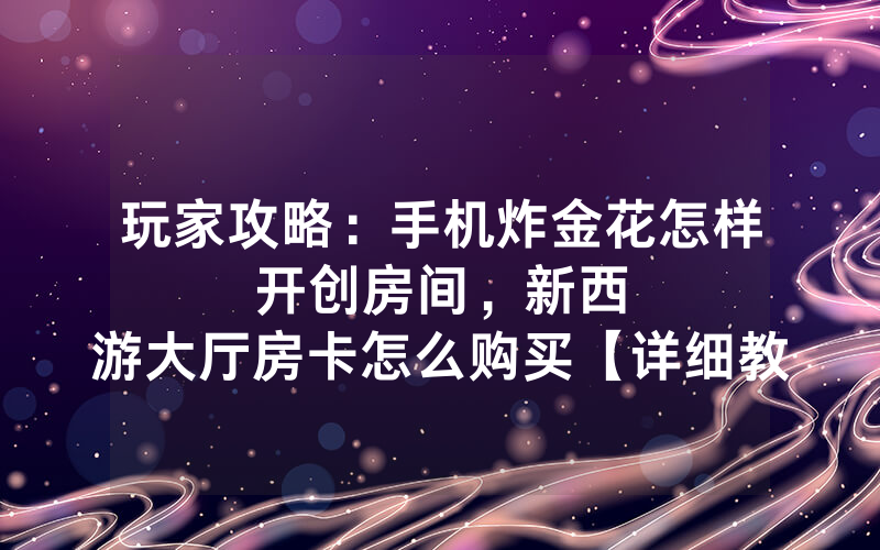 玩家攻略：手机炸金花怎样开创房间，						新西游大厅房卡怎么购买【详细教学】