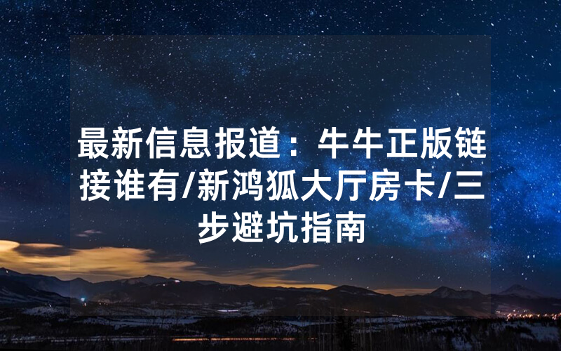 最新信息报道：牛牛正版链接谁有/新鸿狐大厅房卡/三步避坑指南