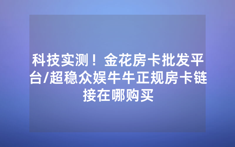 科技实测！金花房卡批发平台/超稳众娱牛牛正规房卡链接在哪购买