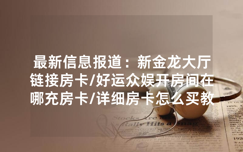 最新信息报道：新金龙大厅链接房卡/好运众娱开房间在哪充房卡/详细房卡怎么买教程