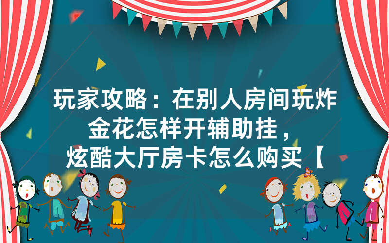 玩家攻略：在别人房间玩炸金花怎样开辅助挂，						炫酷大厅房卡怎么购买【详细教学】