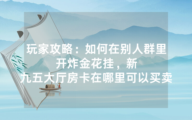 玩家攻略：如何在别人群里开炸金花挂，						新九五大厅房卡在哪里可以买卖【详细教学】
