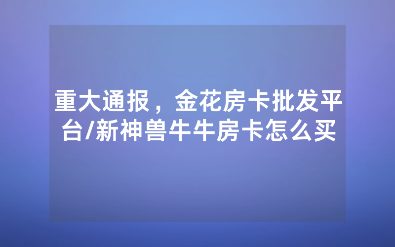 重大通报，金花房卡批发平台/新神兽牛牛房卡怎么买