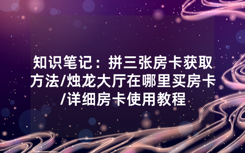 知识笔记：拼三张房卡获取方法/烛龙大厅在哪里买房卡/详细房卡使用教程