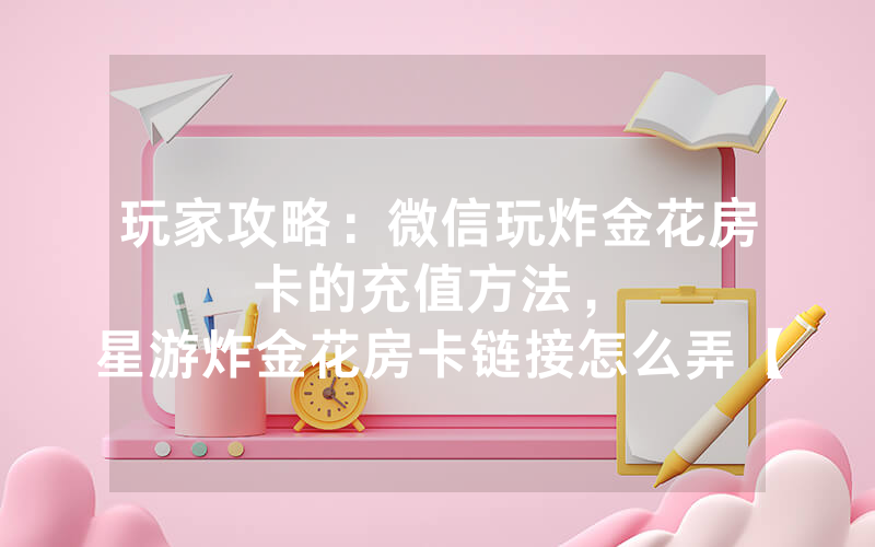玩家攻略：微信玩炸金花房卡的充值方法，						星游炸金花房卡链接怎么弄【详细教学】