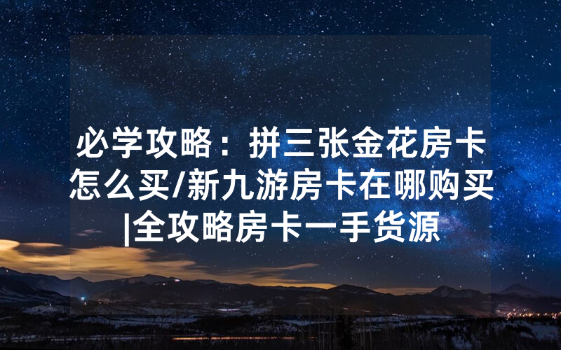 必学攻略：拼三张金花房卡怎么买/新九游房卡在哪购买|全攻略房卡一手货源