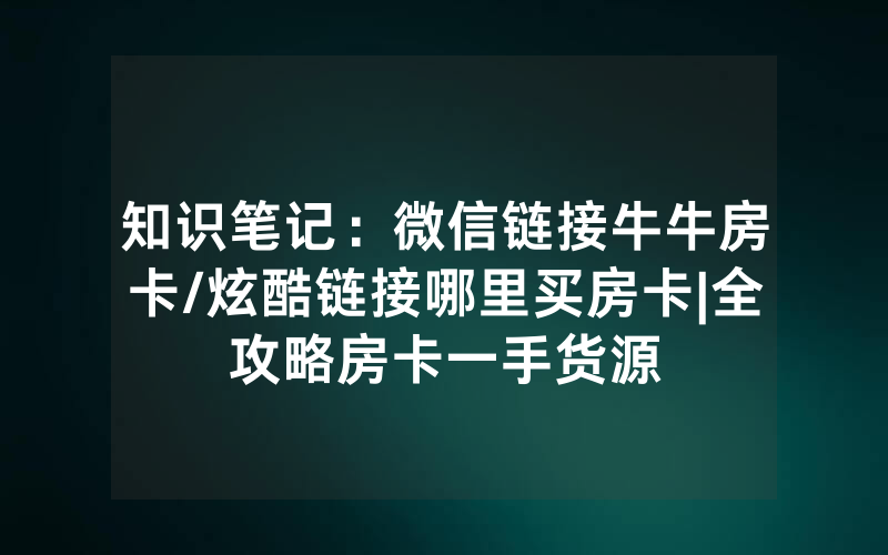 知识笔记：微信链接牛牛房卡/炫酷链接哪里买房卡|全攻略房卡一手货源