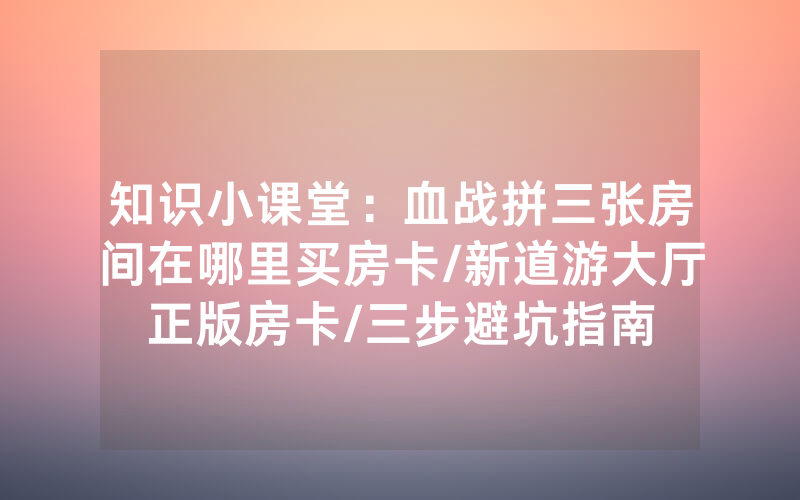 知识小课堂：血战拼三张房间在哪里买房卡/新道游大厅正版房卡/三步避坑指南
