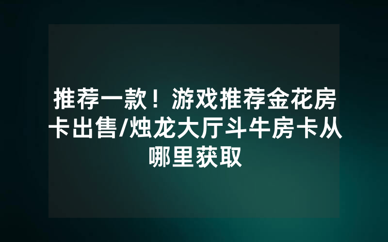 推荐一款！游戏推荐金花房卡出售/烛龙大厅斗牛房卡从哪里获取