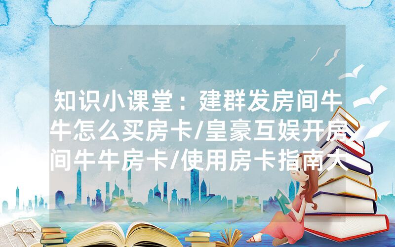 知识小课堂：建群发房间牛牛怎么买房卡/皇豪互娱开房间牛牛房卡/使用房卡指南大全
