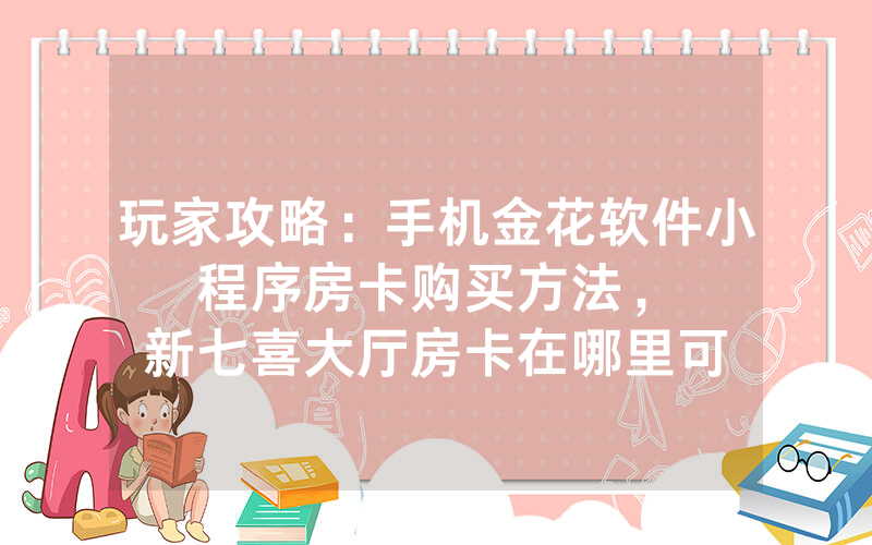 玩家攻略：手机金花软件小程序房卡购买方法，						新七喜大厅房卡在哪里可以买卖【详细教学】