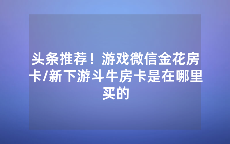 头条推荐！游戏微信金花房卡/新下游斗牛房卡是在哪里买的