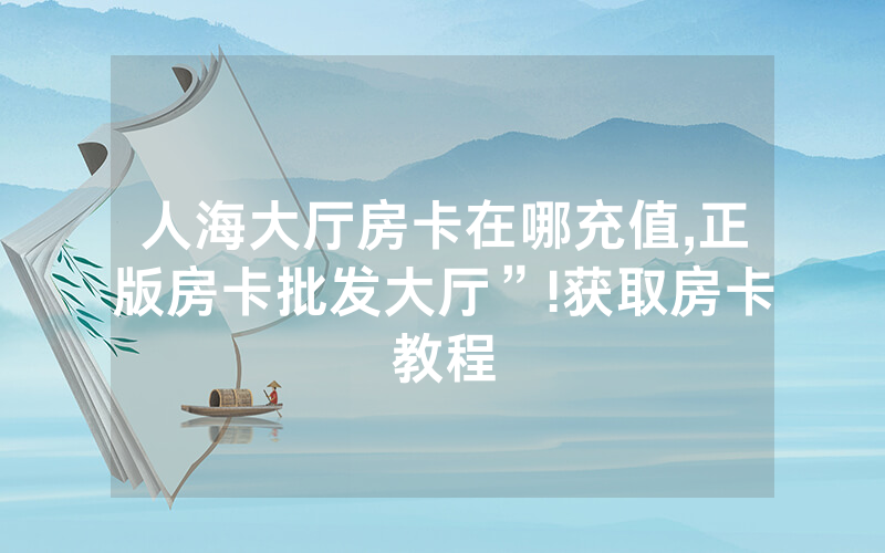 人海大厅房卡在哪充值,正版房卡批发大厅”!获取房卡教程
