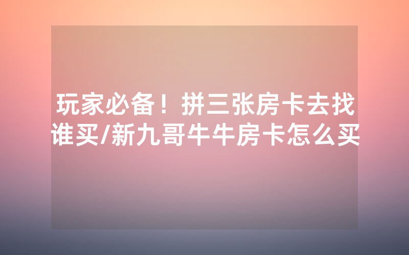 玩家必备！拼三张房卡去找谁买/新九哥牛牛房卡怎么买