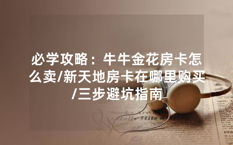 必学攻略：牛牛金花房卡怎么卖/新天地房卡在哪里购买/三步避坑指南