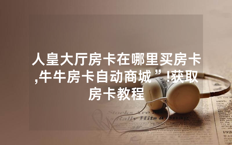 人皇大厅房卡在哪里买房卡,牛牛房卡自动商城”!获取房卡教程