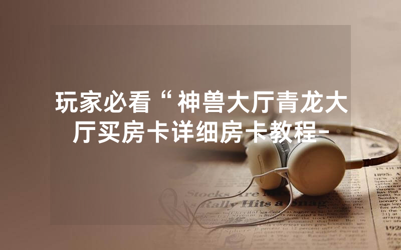 玩家必看“神兽大厅青龙大厅买房卡详细房卡教程-