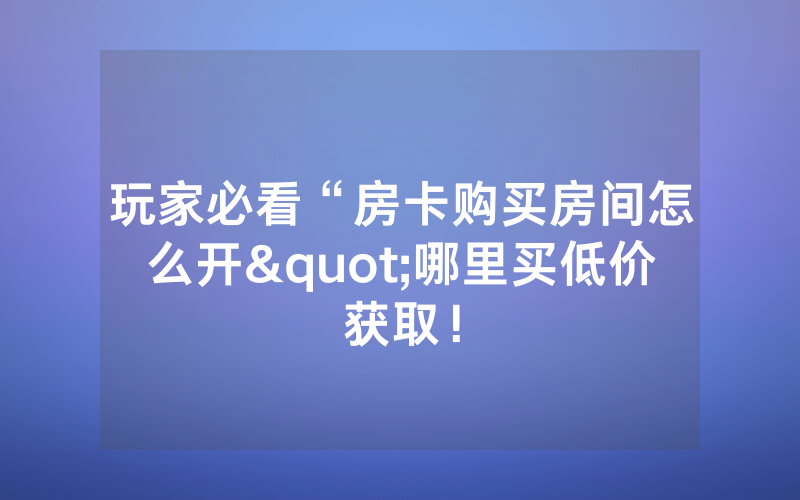 玩家必看“房卡购买房间怎么开"哪里买低价获取！