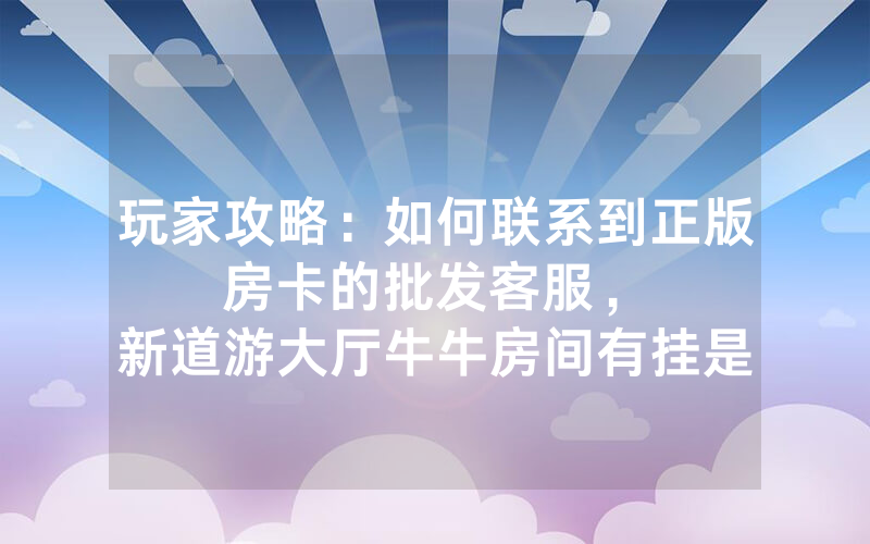 玩家攻略：如何联系到正版房卡的批发客服，						新道游大厅牛牛房间有挂是不是真的吗【详细教学】