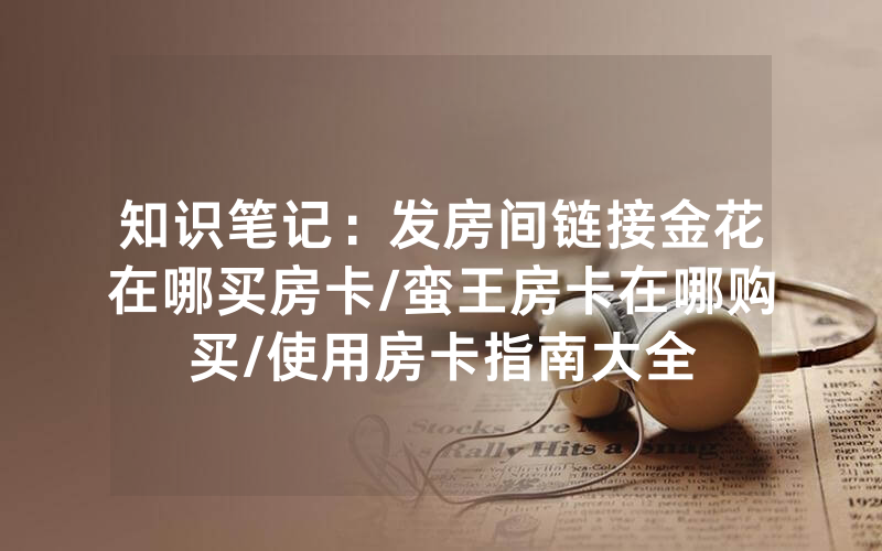 知识笔记：发房间链接金花在哪买房卡/蛮王房卡在哪购买/使用房卡指南大全