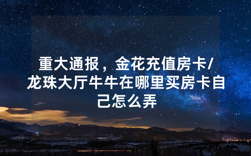 重大通报,金花充值房卡/龙珠大厅牛牛在哪里买房卡自己怎么弄