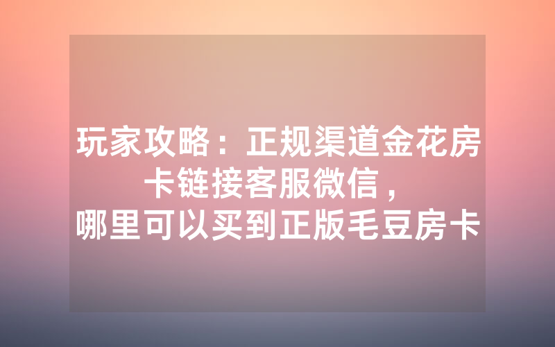 玩家攻略：正规渠道金花房卡链接客服微信，						哪里可以买到正版毛豆房卡【详细教学】