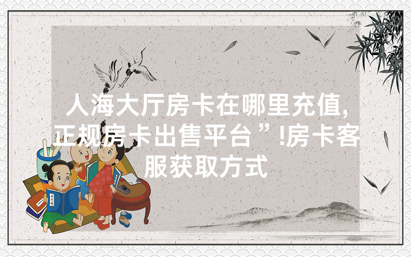 人海大厅房卡在哪里充值,正规房卡出售平台”!房卡客服获取方式