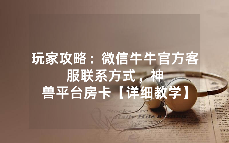 玩家攻略：微信牛牛官方客服联系方式，						神兽平台房卡【详细教学】