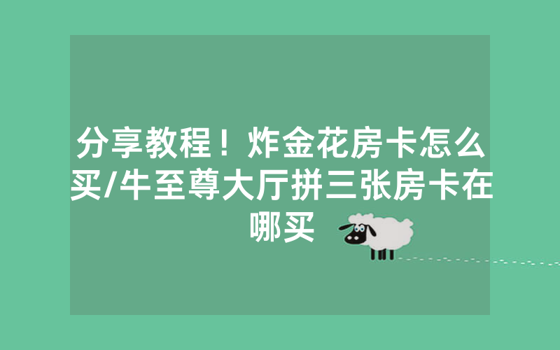分享教程！炸金花房卡怎么买/牛至尊大厅拼三张房卡在哪买