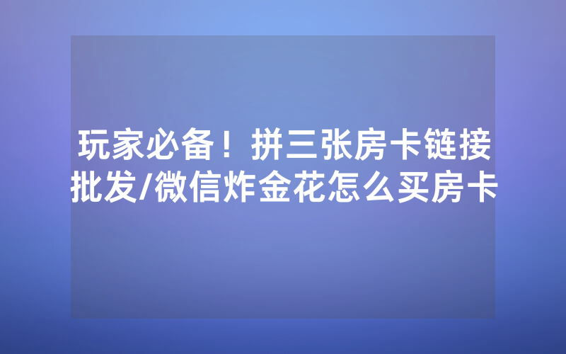 玩家必备!拼三张房卡链接批发/微信炸金花怎么买房卡