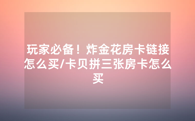 玩家必备！炸金花房卡链接怎么买/卡贝拼三张房卡怎么买