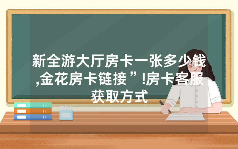 新全游大厅房卡一张多少钱,金花房卡链接”!房卡客服获取方式