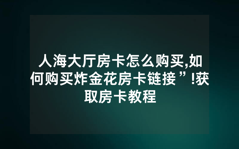人海大厅房卡怎么购买,如何购买炸金花房卡链接”!获取房卡教程