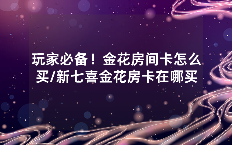 玩家必备！金花房间卡怎么买/新七喜金花房卡在哪买