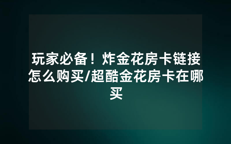 玩家必备！炸金花房卡链接怎么购买/超酷金花房卡在哪买