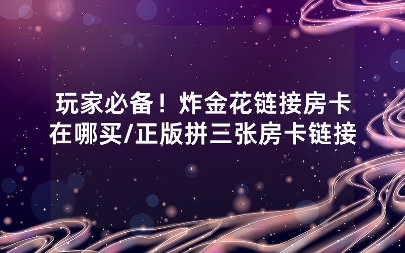 玩家必备！炸金花链接房卡在哪买/正版拼三张房卡链接